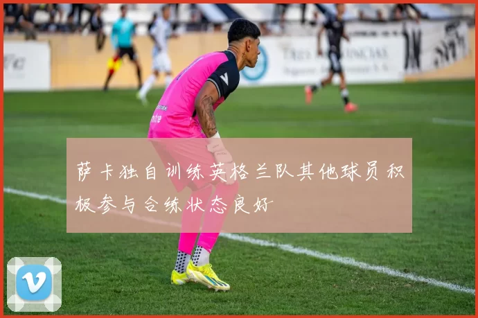 萨卡独自训练英格兰队其他球员积极参与合练状态良好