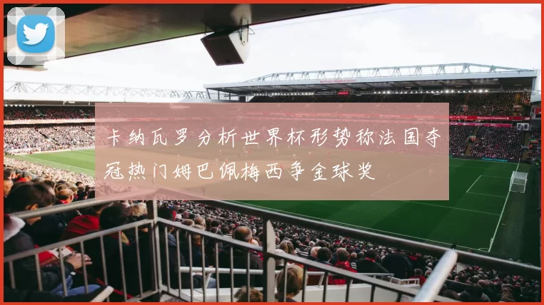 卡纳瓦罗分析世界杯形势称法国夺冠热门姆巴佩梅西争金球奖