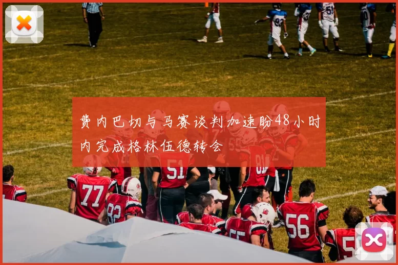 费内巴切与马赛谈判加速盼48小时内完成格林伍德转会