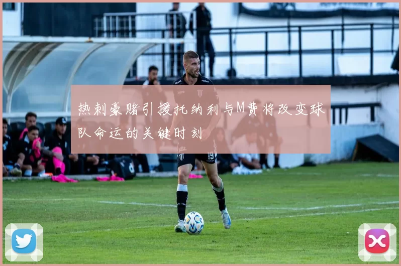 热刺豪赌引援托纳利与M费将改变球队命运的关键时刻