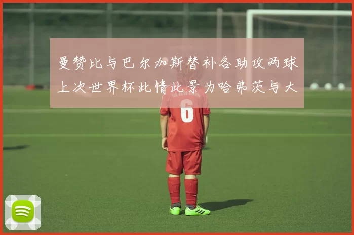 曼赞比与巴尔加斯替补各助攻两球上次世界杯此情此景为哈弗茨与大菲尔